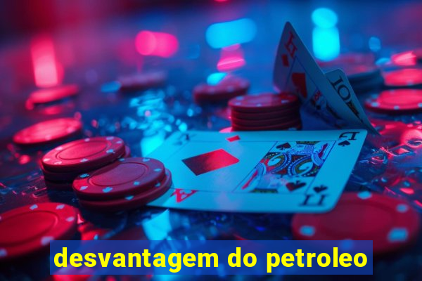 desvantagem do petroleo